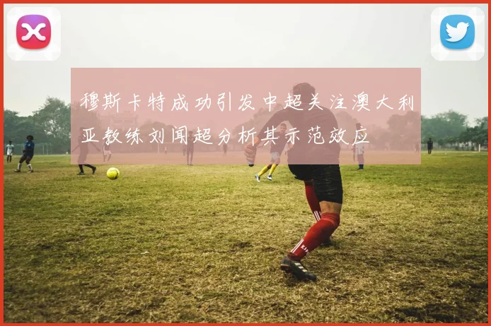 穆斯卡特成功引发中超关注澳大利亚教练刘闻超分析其示范效应