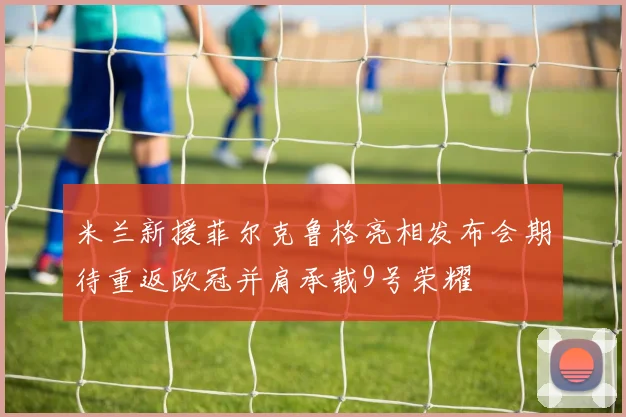 米兰新援菲尔克鲁格亮相发布会期待重返欧冠并肩承载9号荣耀