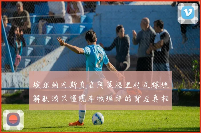 埃尔纳内斯直言阿莱格里对足球理解肤浅只懂缆车物理学的背后真相