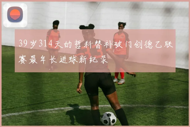 39岁314天的哲科替补破门创德乙联赛最年长进球新纪录
