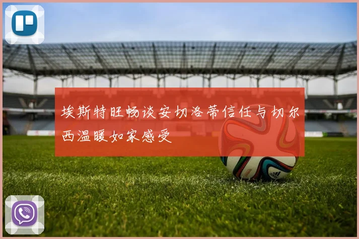 埃斯特旺畅谈安切洛蒂信任与切尔西温暖如家感受