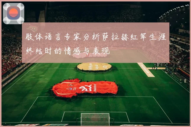 肢体语言专家分析萨拉赫红军生涯终结时的情感与表现