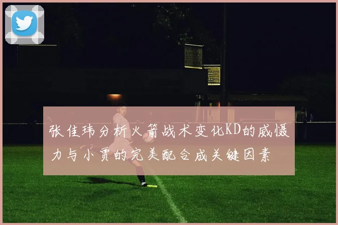 张佳玮分析火箭战术变化KD的威慑力与小贾的完美配合成关键因素