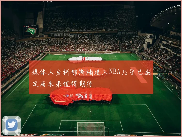媒体人分析郇斯楠进入NBA几乎已成定局未来值得期待