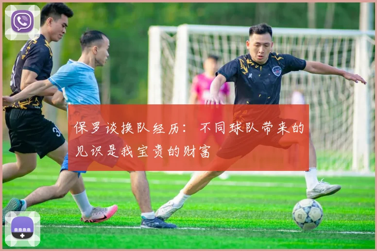 保罗谈换队经历：不同球队带来的见识是我宝贵的财富