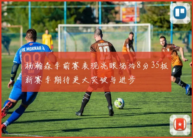 杨瀚森季前赛表现亮眼场均8分35板新赛季期待更大突破与进步