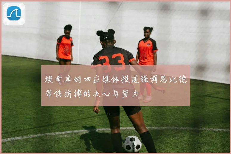 埃奇库姆回应媒体报道强调恩比德带伤拼搏的决心与努力