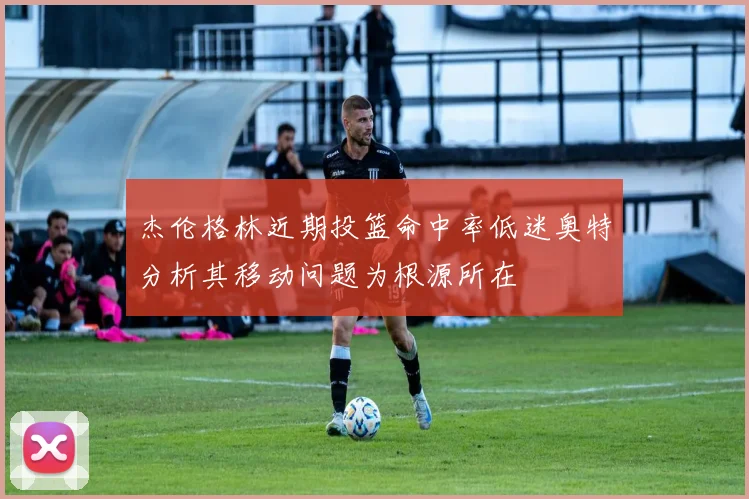 杰伦格林近期投篮命中率低迷奥特分析其移动问题为根源所在