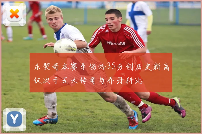 东契奇本赛季场均35分创历史新高仅次于五大传奇与乔丹科比