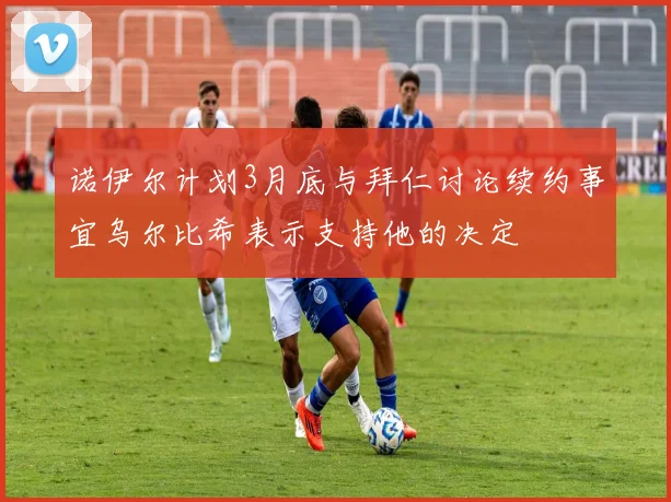 诺伊尔计划3月底与拜仁讨论续约事宜乌尔比希表示支持他的决定