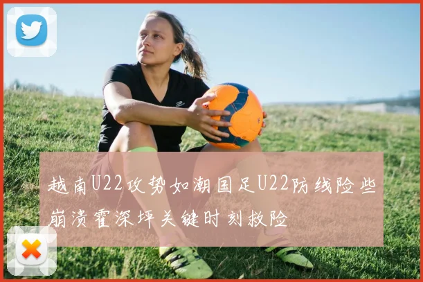 越南U22攻势如潮国足U22防线险些崩溃霍深坪关键时刻救险