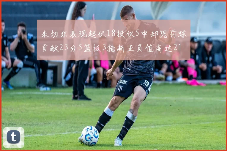 米切尔表现起伏18投仅5中却凭罚球贡献23分5篮板3抢断正负值高达21