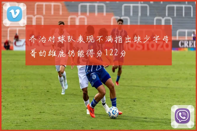 乔治对球队表现不满指出缺少字母哥的雄鹿仍能得分122分