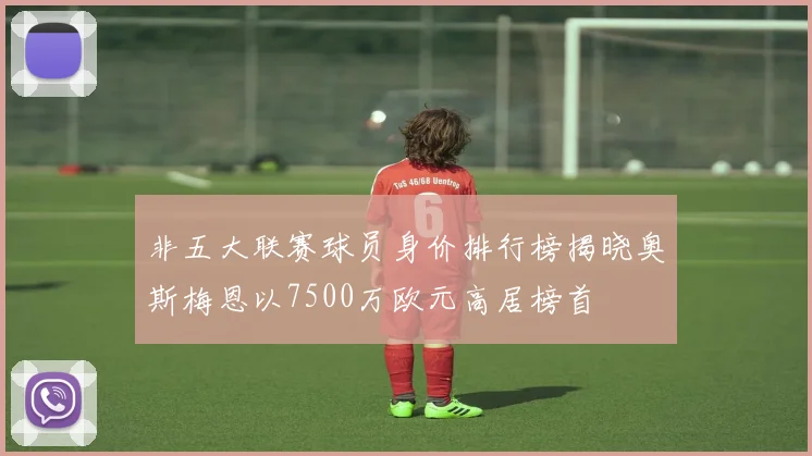 非五大联赛球员身价排行榜揭晓奥斯梅恩以7500万欧元高居榜首