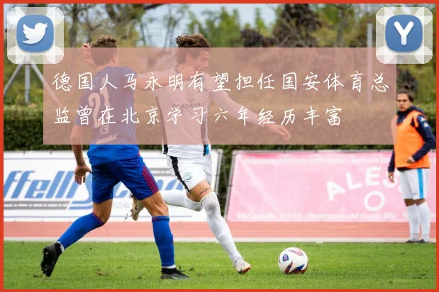 德国人马永明有望担任国安体育总监曾在北京学习六年经历丰富