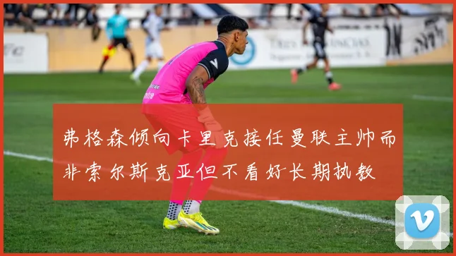 弗格森倾向卡里克接任曼联主帅而非索尔斯克亚但不看好长期执教