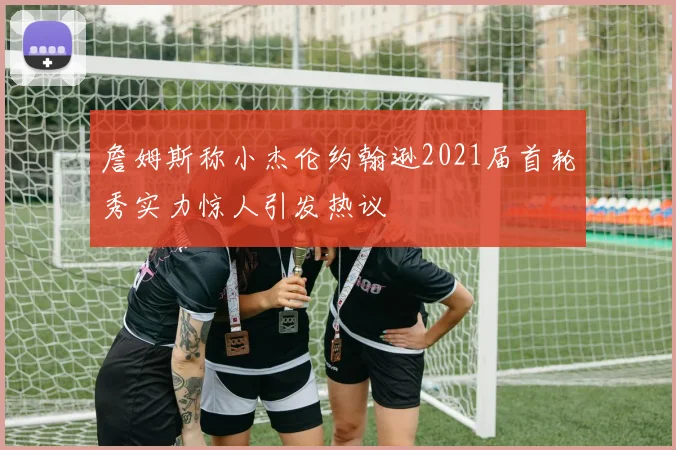 詹姆斯称小杰伦约翰逊2021届首轮秀实力惊人引发热议
