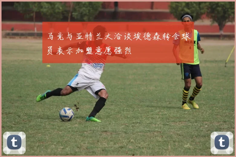 马竞与亚特兰大洽谈埃德森转会球员表示加盟意愿强烈