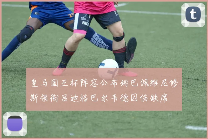 皇马国王杯阵容公布姆巴佩维尼修斯领衔吕迪格巴尔韦德因伤缺席