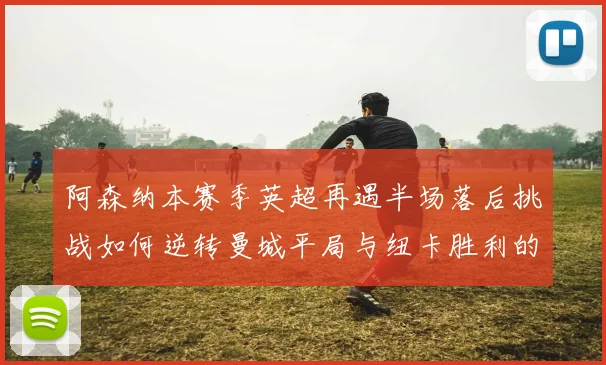 阿森纳本赛季英超再遇半场落后挑战如何逆转曼城平局与纽卡胜利的启示