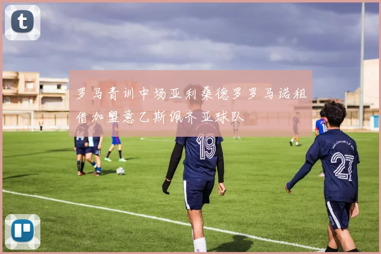 罗马青训中场亚利桑德罗罗马诺租借加盟意乙斯佩齐亚球队