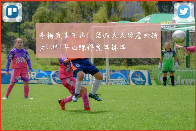 夸梅直言不讳：若我天天称詹姆斯为GOAT早已赚得盆满钵满