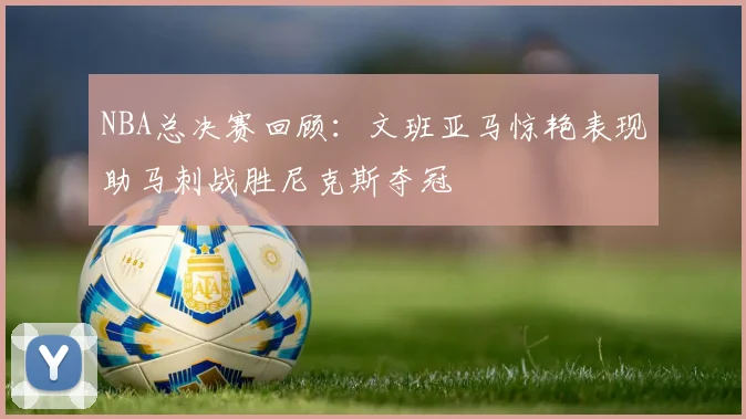 NBA总决赛回顾：文班亚马惊艳表现助马刺战胜尼克斯夺冠