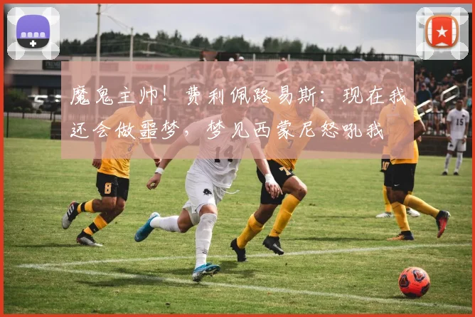 魔鬼主帅！费利佩路易斯：现在我还会做噩梦，梦见西蒙尼怒吼我