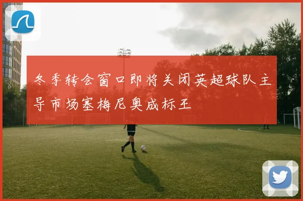 冬季转会窗口即将关闭英超球队主导市场塞梅尼奥成标王