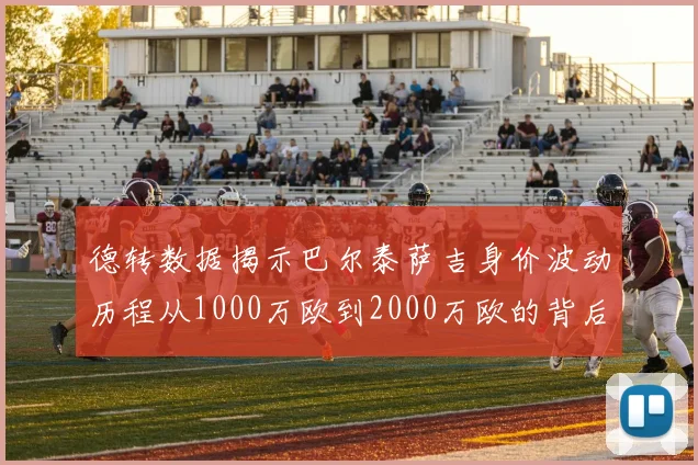 德转数据揭示巴尔泰萨吉身价波动历程从1000万欧到2000万欧的背后故事