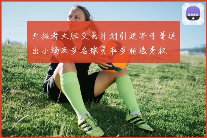 开拓者大胆交易计划引进字母哥送出小杨及多名球员和多轮选秀权