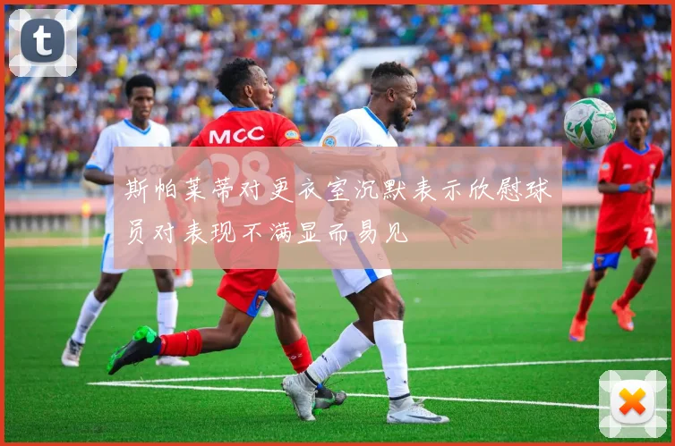 斯帕莱蒂对更衣室沉默表示欣慰球员对表现不满显而易见