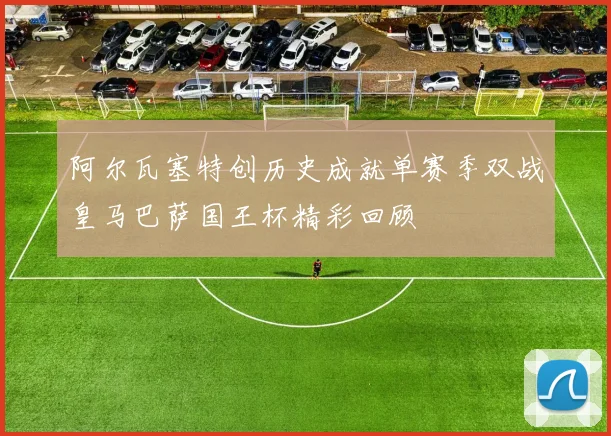 阿尔瓦塞特创历史成就单赛季双战皇马巴萨国王杯精彩回顾