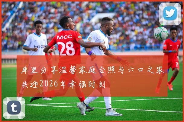库里分享温馨家庭合照与六口之家共迎2026年幸福时刻