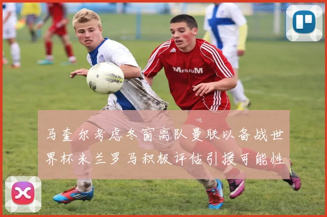 马奎尔考虑冬窗离队曼联以备战世界杯米兰罗马积极评估引援可能性