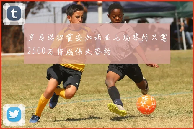 罗马诺称霍安加西亚七场零封只需2500万将成伟大签约