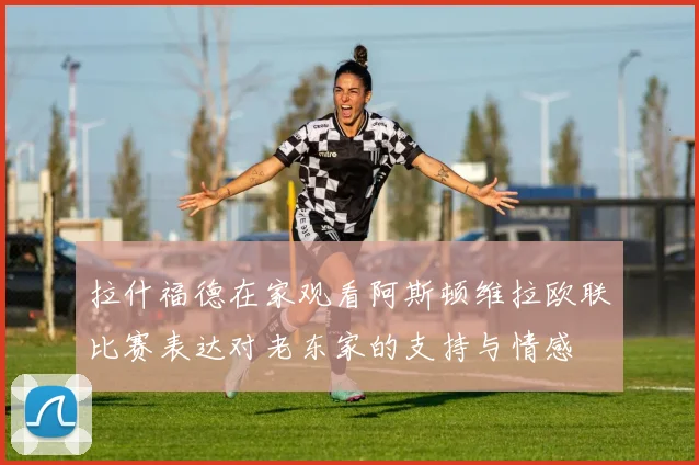 拉什福德在家观看阿斯顿维拉欧联比赛表达对老东家的支持与情感