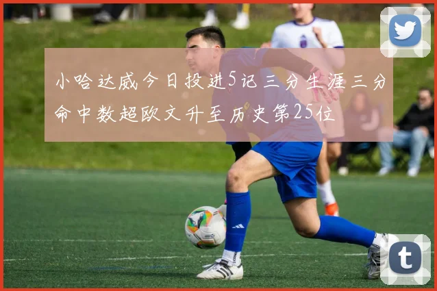 小哈达威今日投进5记三分生涯三分命中数超欧文升至历史第25位